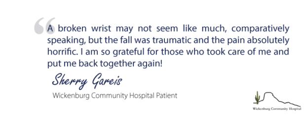 "A broken wrist may not seem like much, comparatively speaking, but the fall was traumatic and the pain absolutely horrific, I am so grateful for those who took care of me and put me back together again!'- Sherry Gareis, Wickenburg Community Hospital Patient