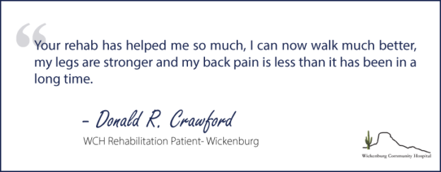 "Your rehab has helped me so much, I can now walk much better, my legs are stronger and my back pain is less than it has been in a long time."- Donald R. Crawford, WCH Rehabilitation Patient, Wickenburg Community Hospital