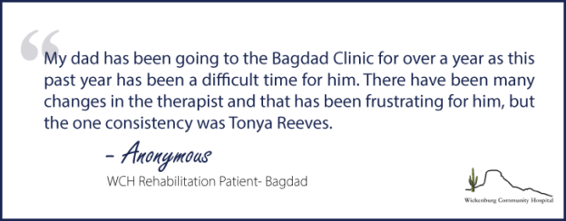 "My dad has been going to the Bagdad Clinic for over a year as this past year has been a difficult time for him. There have been many changes in the therapist and that has been frustrating for him, but the one consistency was Tonya Reeves."- Anonymous, WCH Rehabilitation Patient- Bagdad